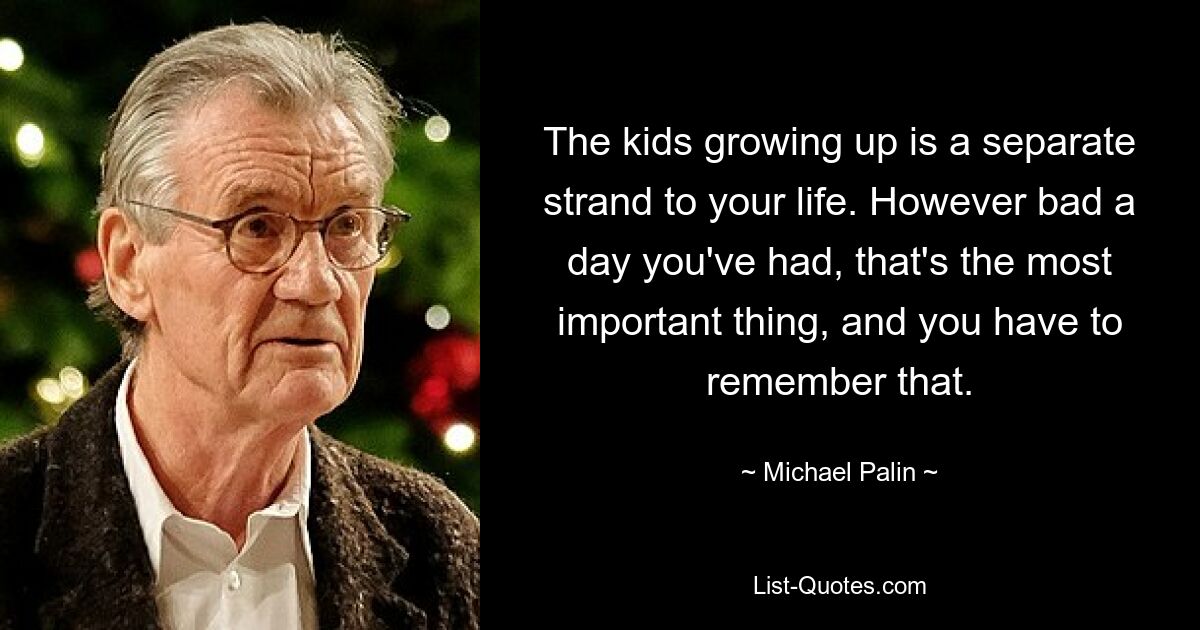 The kids growing up is a separate strand to your life. However bad a day you've had, that's the most important thing, and you have to remember that. — © Michael Palin