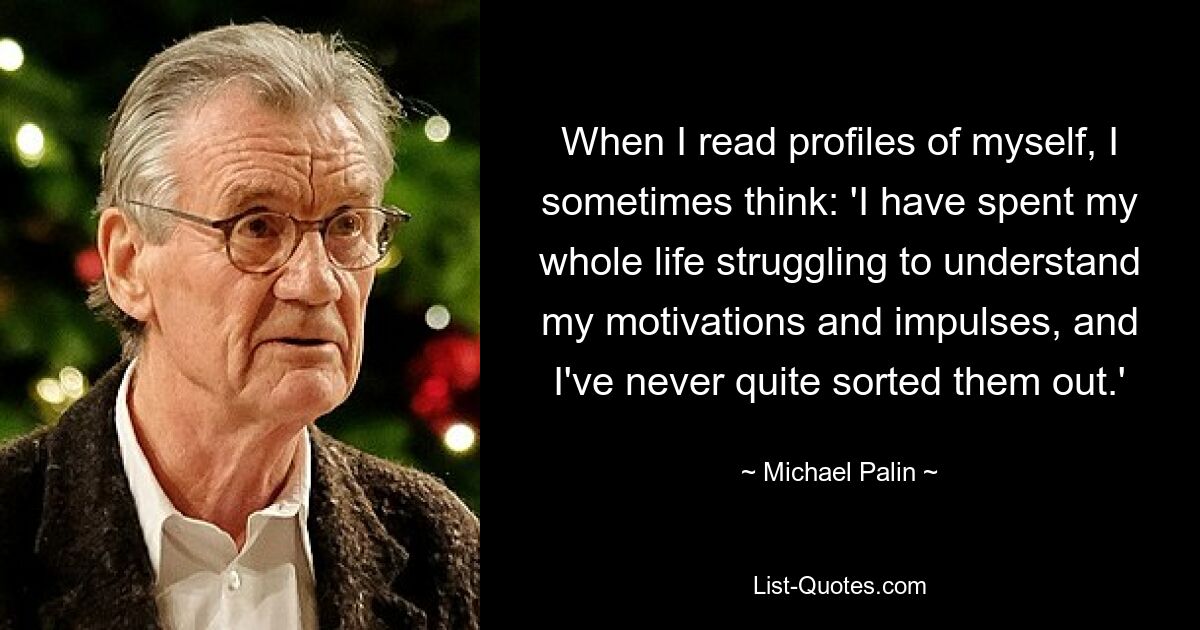 When I read profiles of myself, I sometimes think: 'I have spent my whole life struggling to understand my motivations and impulses, and I've never quite sorted them out.' — © Michael Palin