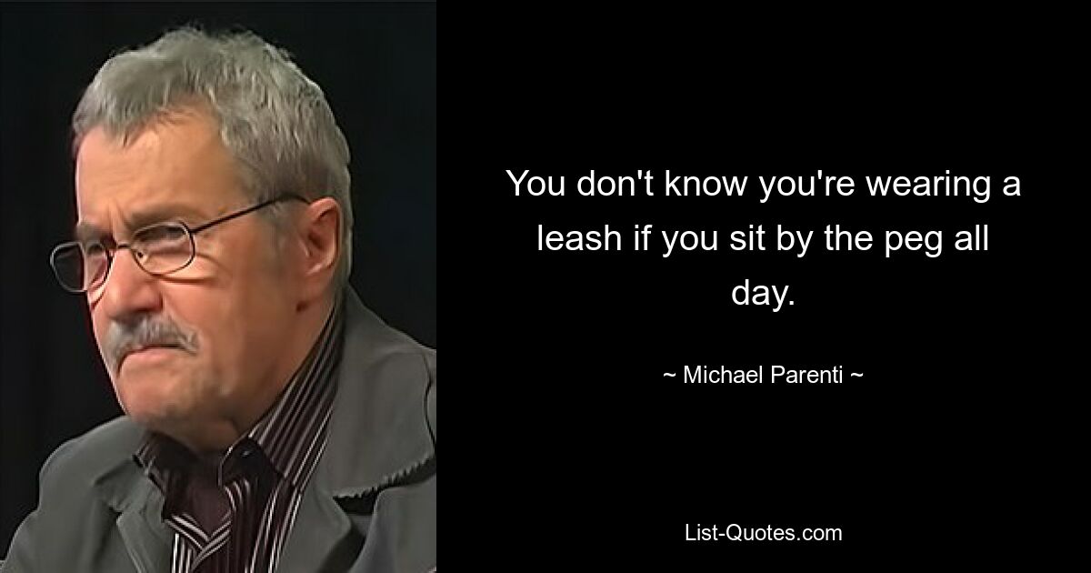 You don't know you're wearing a leash if you sit by the peg all day. — © Michael Parenti