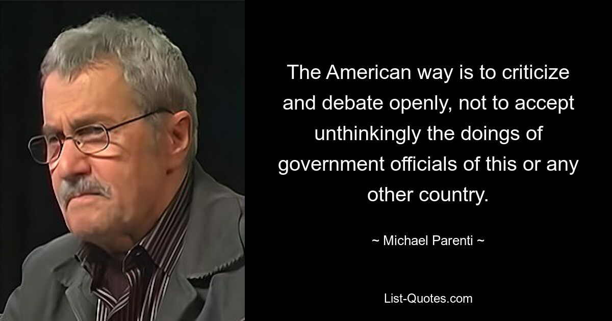 The American way is to criticize and debate openly, not to accept unthinkingly the doings of government officials of this or any other country. — © Michael Parenti