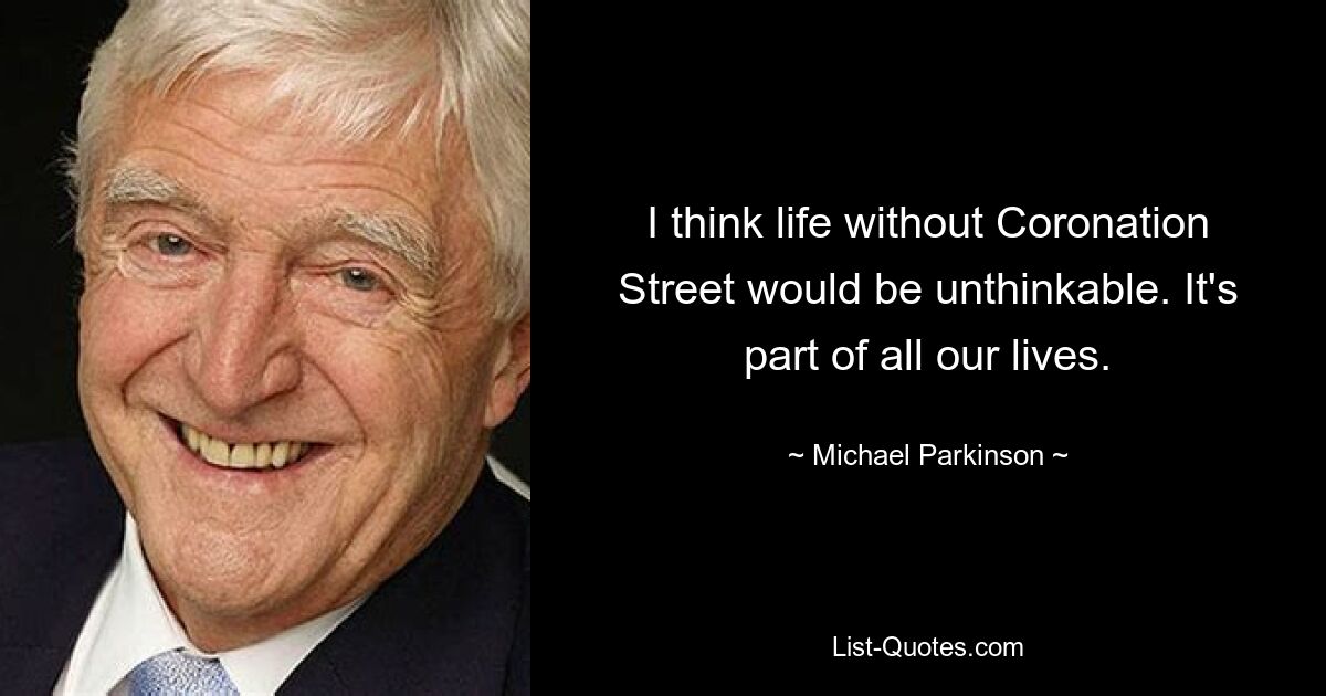 I think life without Coronation Street would be unthinkable. It's part of all our lives. — © Michael Parkinson