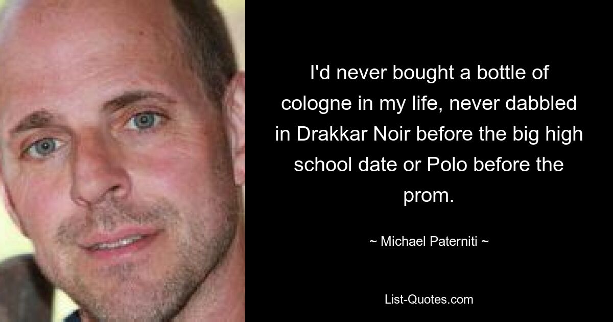 I'd never bought a bottle of cologne in my life, never dabbled in Drakkar Noir before the big high school date or Polo before the prom. — © Michael Paterniti