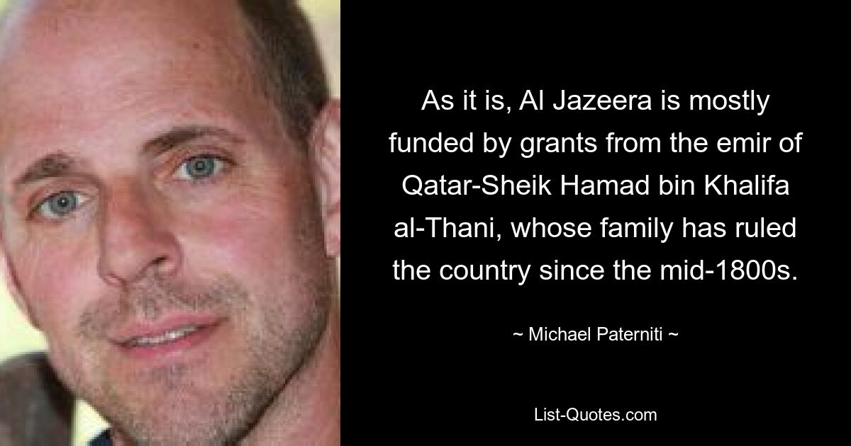 As it is, Al Jazeera is mostly funded by grants from the emir of Qatar-Sheik Hamad bin Khalifa al-Thani, whose family has ruled the country since the mid-1800s. — © Michael Paterniti