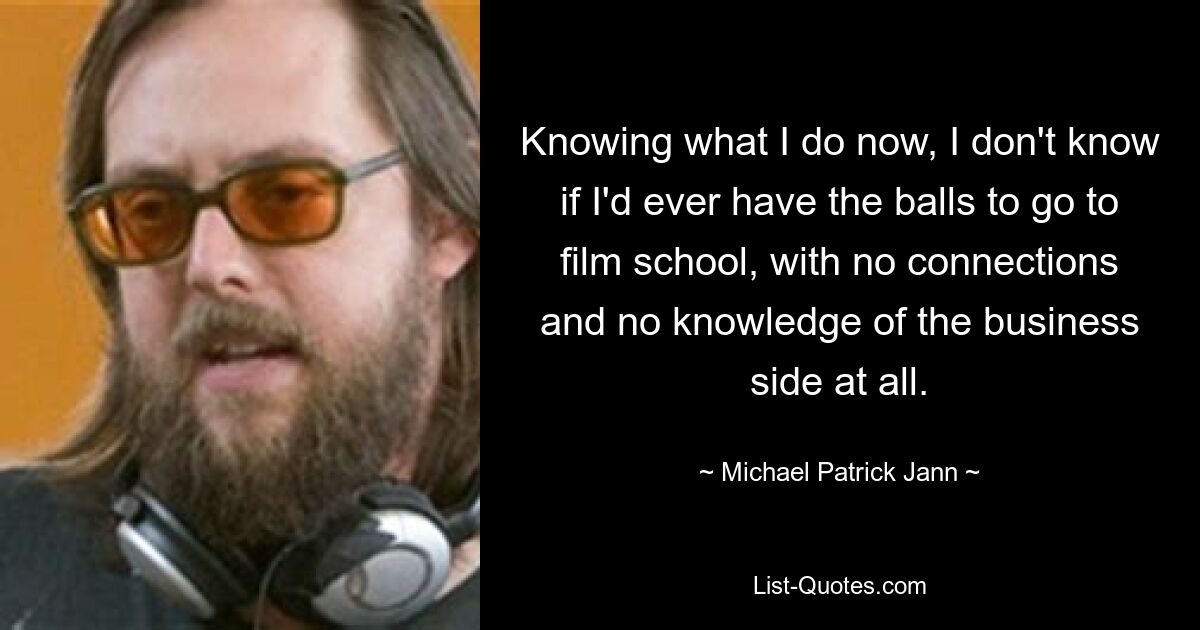 Knowing what I do now, I don't know if I'd ever have the balls to go to film school, with no connections and no knowledge of the business side at all. — © Michael Patrick Jann