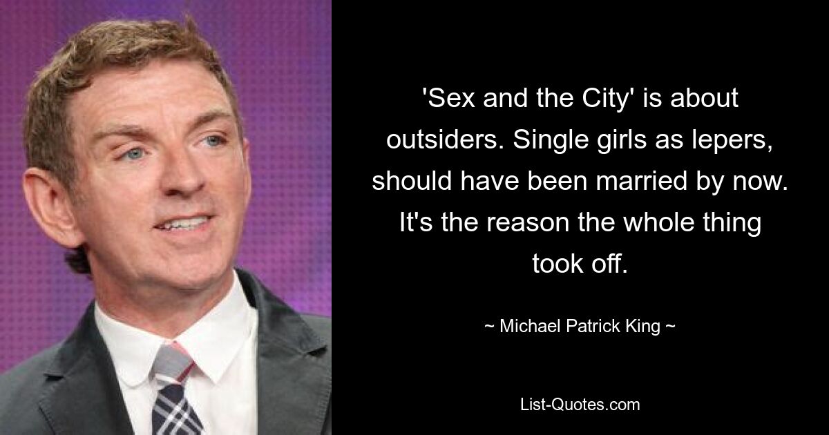 'Sex and the City' is about outsiders. Single girls as lepers, should have been married by now. It's the reason the whole thing took off. — © Michael Patrick King