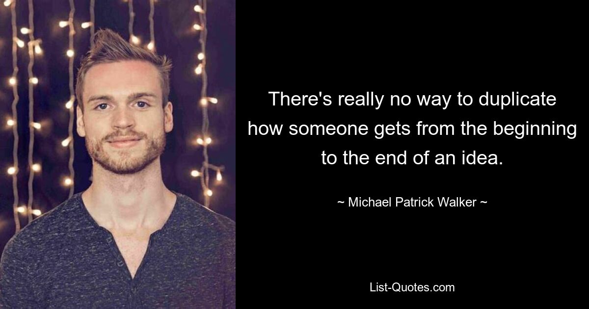 There's really no way to duplicate how someone gets from the beginning to the end of an idea. — © Michael Patrick Walker