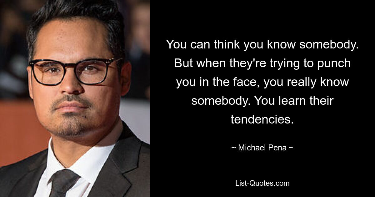 You can think you know somebody. But when they're trying to punch you in the face, you really know somebody. You learn their tendencies. — © Michael Pena