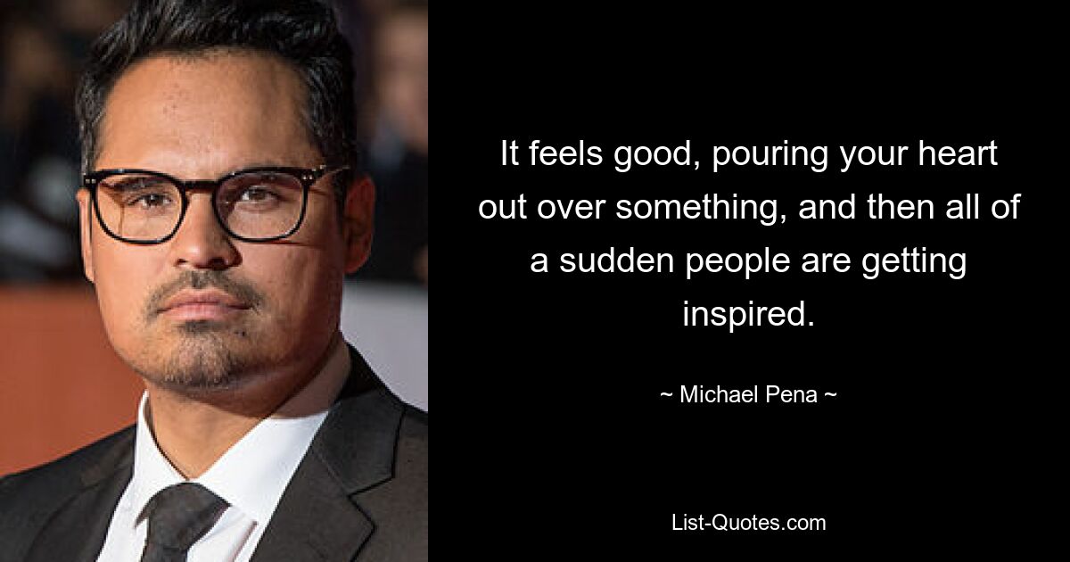 It feels good, pouring your heart out over something, and then all of a sudden people are getting inspired. — © Michael Pena