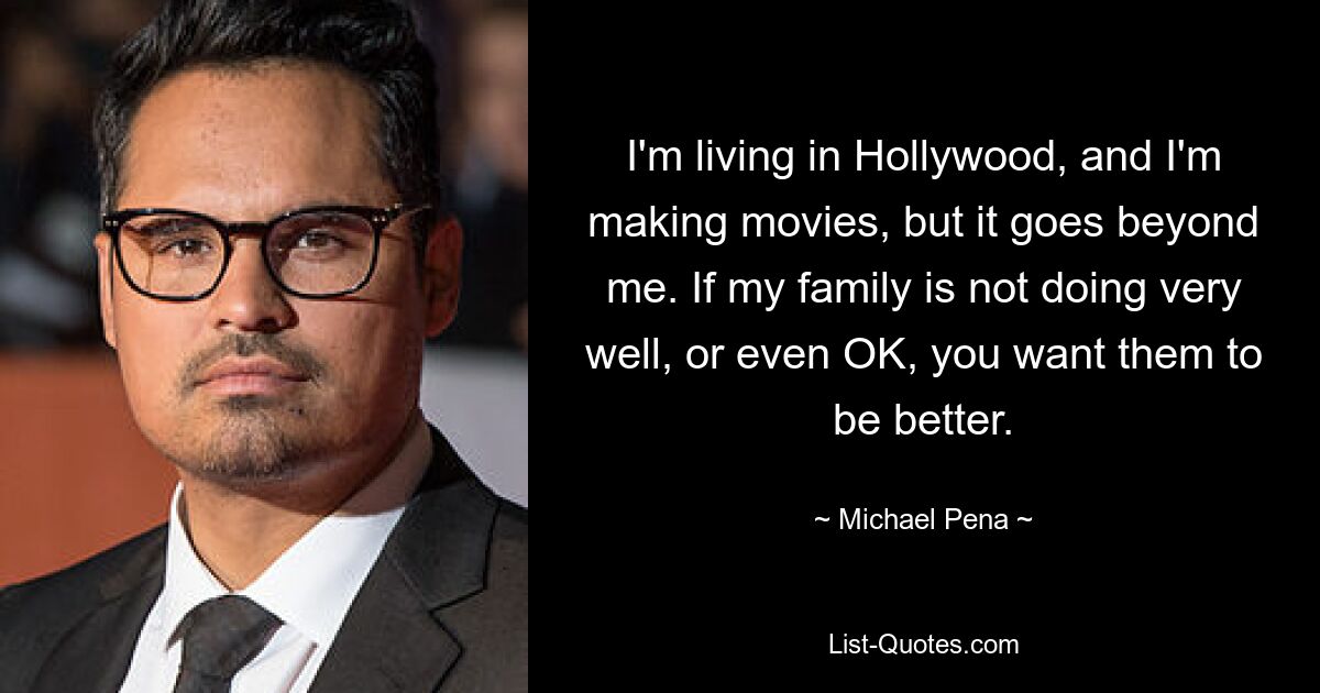 I'm living in Hollywood, and I'm making movies, but it goes beyond me. If my family is not doing very well, or even OK, you want them to be better. — © Michael Pena