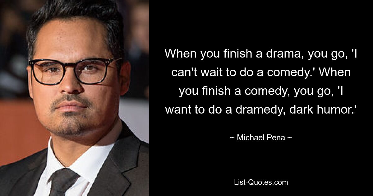 When you finish a drama, you go, 'I can't wait to do a comedy.' When you finish a comedy, you go, 'I want to do a dramedy, dark humor.' — © Michael Pena