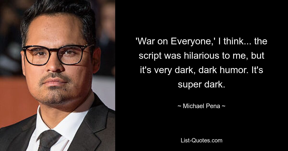 'War on Everyone,' I think... the script was hilarious to me, but it's very dark, dark humor. It's super dark. — © Michael Pena