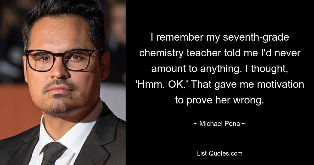 I remember my seventh-grade chemistry teacher told me I'd never amount to anything. I thought, 'Hmm. OK.' That gave me motivation to prove her wrong. — © Michael Pena