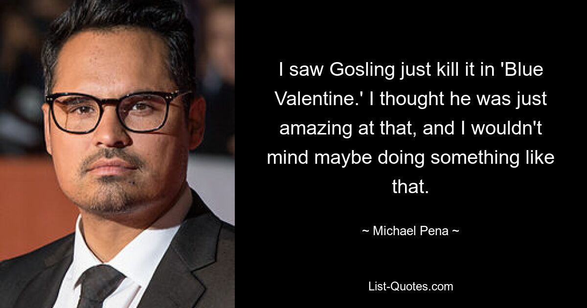 I saw Gosling just kill it in 'Blue Valentine.' I thought he was just amazing at that, and I wouldn't mind maybe doing something like that. — © Michael Pena