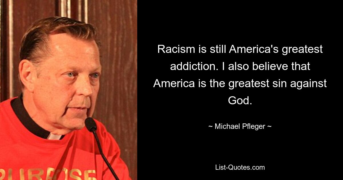 Racism is still America's greatest addiction. I also believe that America is the greatest sin against God. — © Michael Pfleger