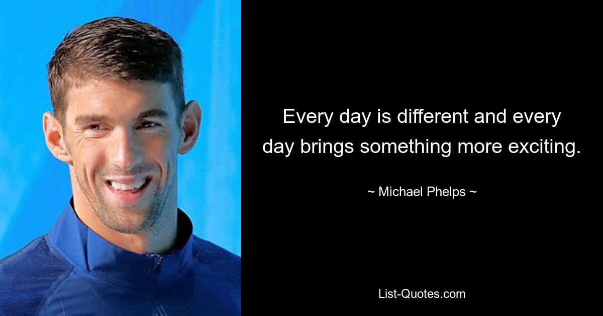 Every day is different and every day brings something more exciting. — © Michael Phelps