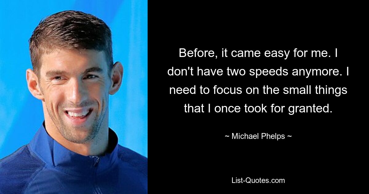 Before, it came easy for me. I don't have two speeds anymore. I need to focus on the small things that I once took for granted. — © Michael Phelps