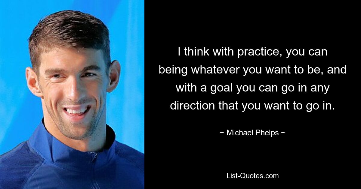 I think with practice, you can being whatever you want to be, and with a goal you can go in any direction that you want to go in. — © Michael Phelps