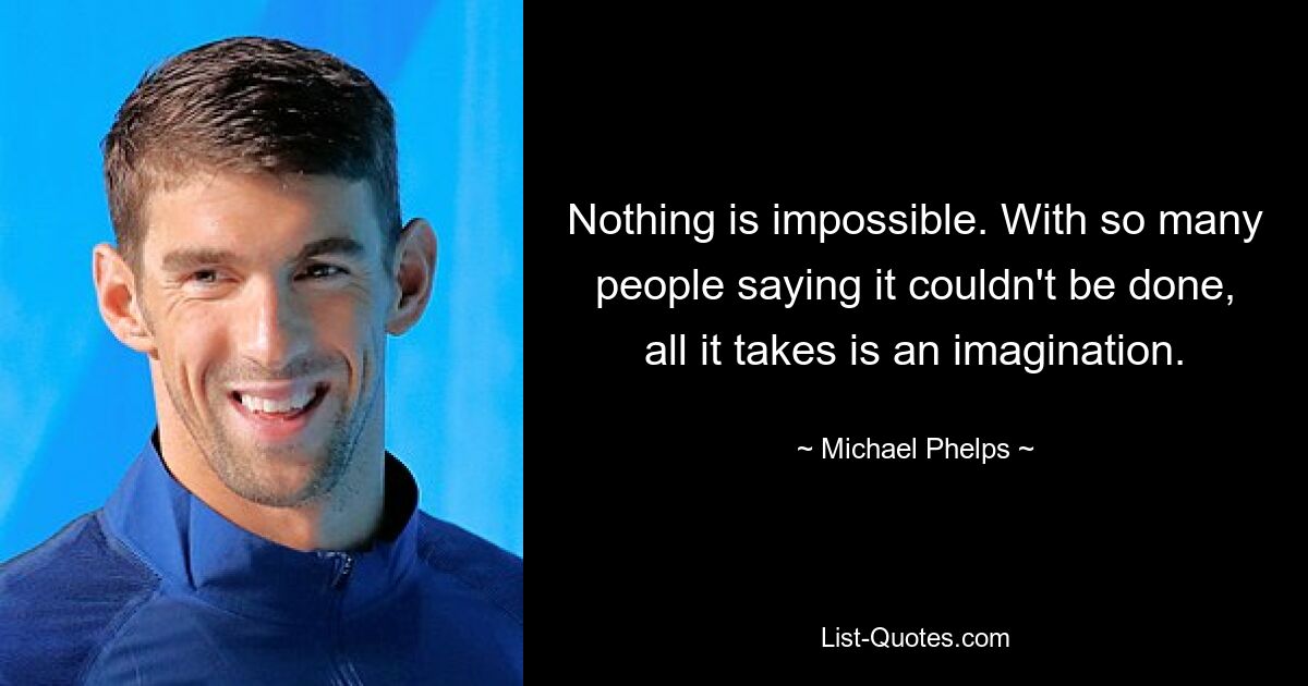 Nothing is impossible. With so many people saying it couldn't be done, all it takes is an imagination. — © Michael Phelps