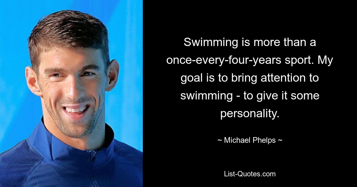 Swimming is more than a once-every-four-years sport. My goal is to bring attention to swimming - to give it some personality. — © Michael Phelps