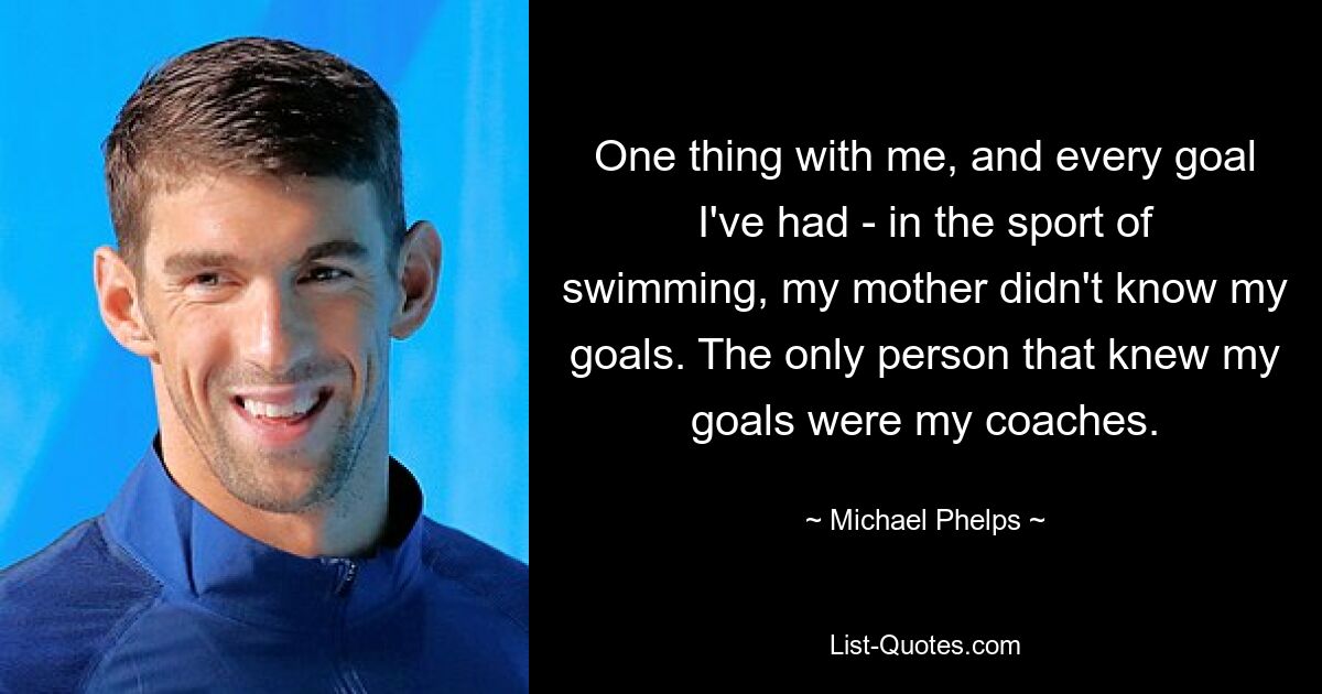 One thing with me, and every goal I've had - in the sport of swimming, my mother didn't know my goals. The only person that knew my goals were my coaches. — © Michael Phelps