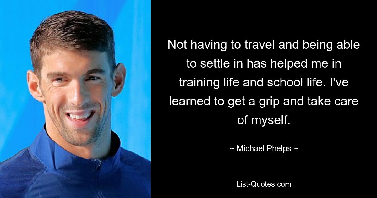 Not having to travel and being able to settle in has helped me in training life and school life. I've learned to get a grip and take care of myself. — © Michael Phelps