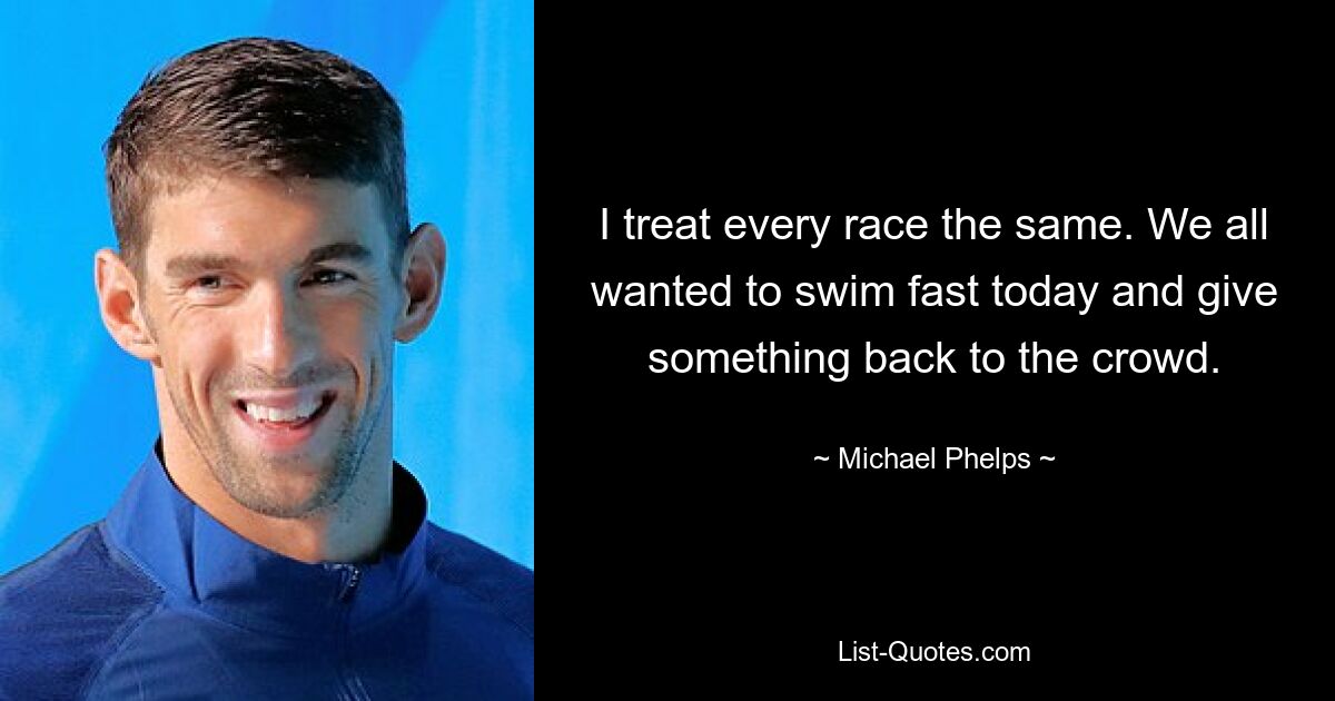 I treat every race the same. We all wanted to swim fast today and give something back to the crowd. — © Michael Phelps