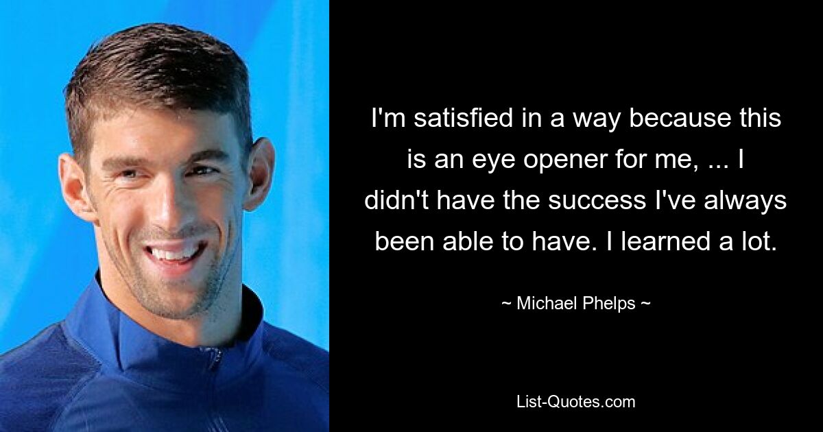 I'm satisfied in a way because this is an eye opener for me, ... I didn't have the success I've always been able to have. I learned a lot. — © Michael Phelps