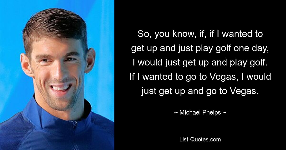 So, you know, if, if I wanted to get up and just play golf one day, I would just get up and play golf. If I wanted to go to Vegas, I would just get up and go to Vegas. — © Michael Phelps