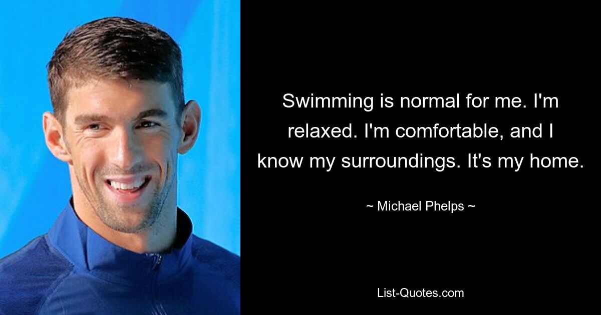 Swimming is normal for me. I'm relaxed. I'm comfortable, and I know my surroundings. It's my home. — © Michael Phelps