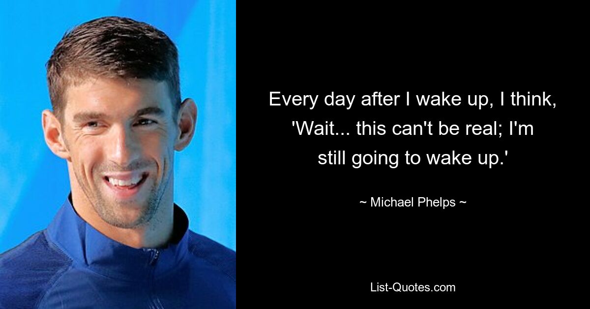 Every day after I wake up, I think, 'Wait... this can't be real; I'm still going to wake up.' — © Michael Phelps