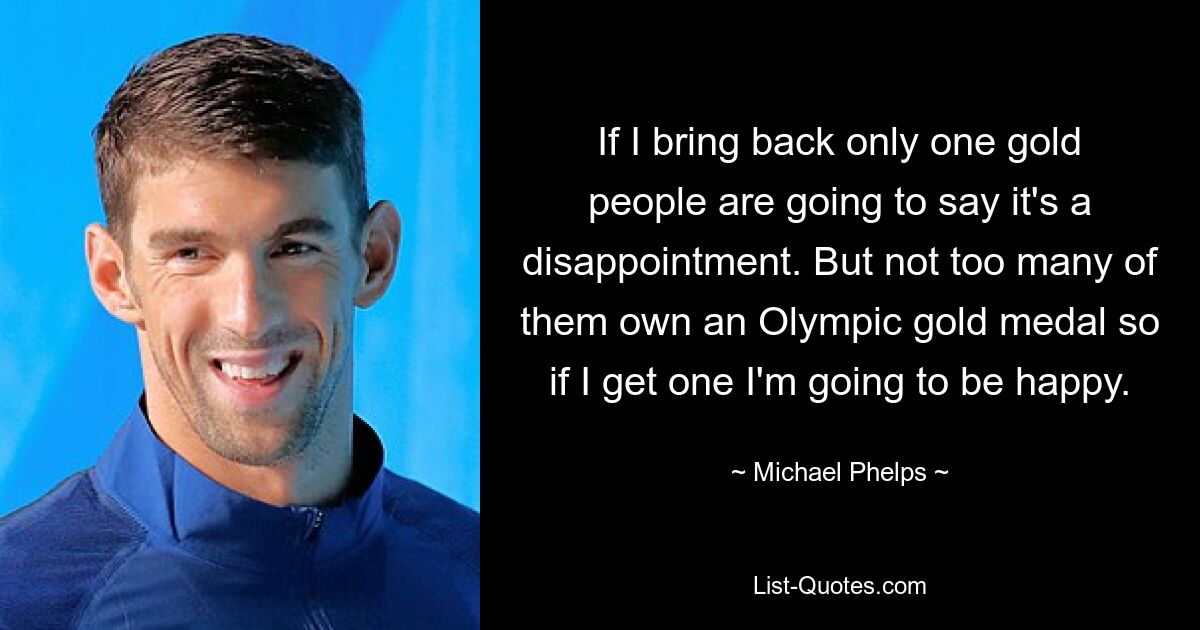 If I bring back only one gold people are going to say it's a disappointment. But not too many of them own an Olympic gold medal so if I get one I'm going to be happy. — © Michael Phelps