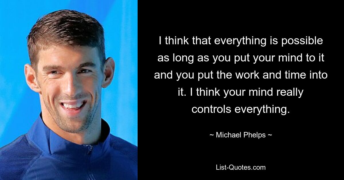 I think that everything is possible as long as you put your mind to it and you put the work and time into it. I think your mind really controls everything. — © Michael Phelps