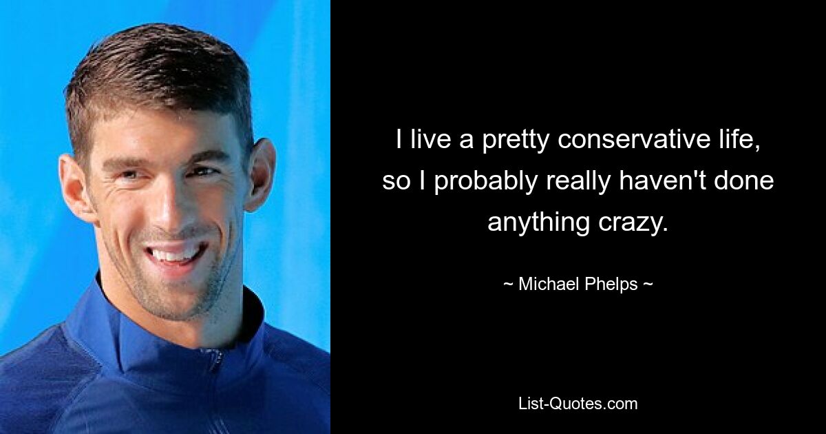 I live a pretty conservative life, so I probably really haven't done anything crazy. — © Michael Phelps