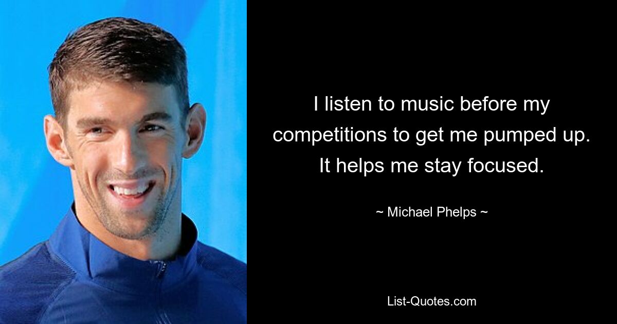 I listen to music before my competitions to get me pumped up. It helps me stay focused. — © Michael Phelps