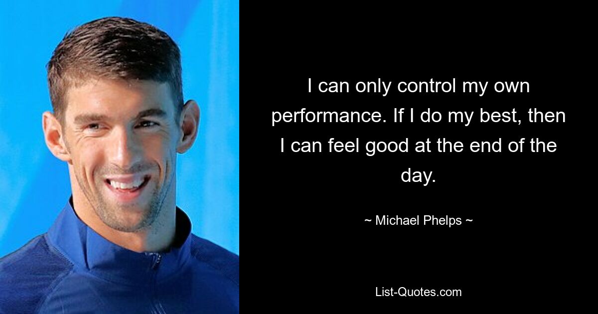 I can only control my own performance. If I do my best, then I can feel good at the end of the day. — © Michael Phelps