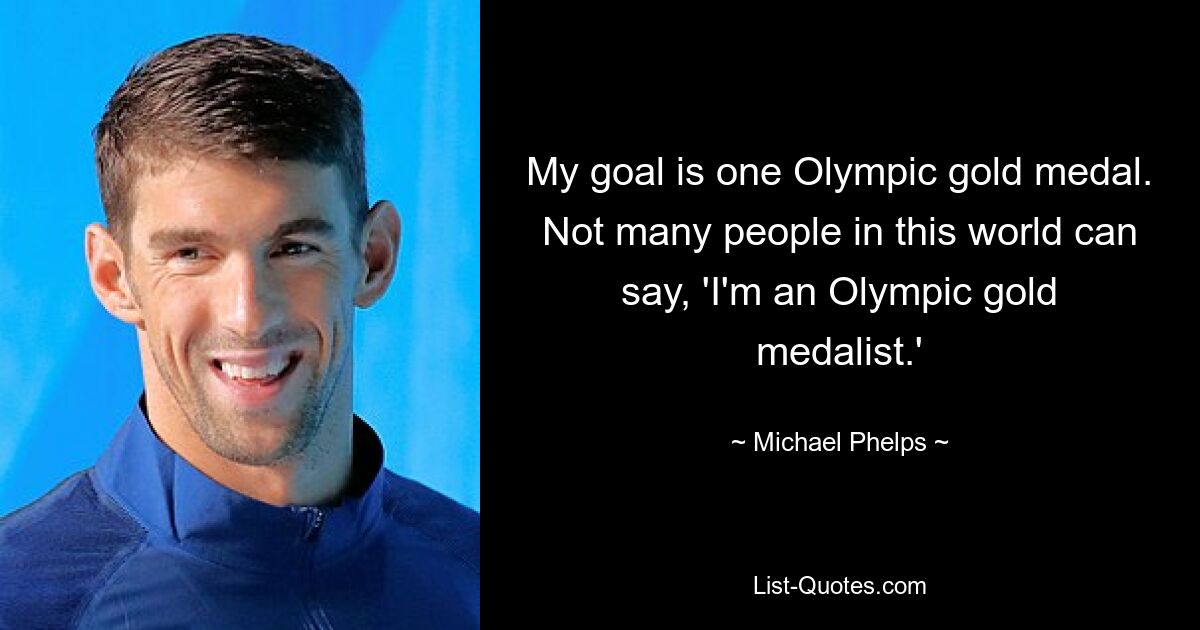 My goal is one Olympic gold medal. Not many people in this world can say, 'I'm an Olympic gold medalist.' — © Michael Phelps