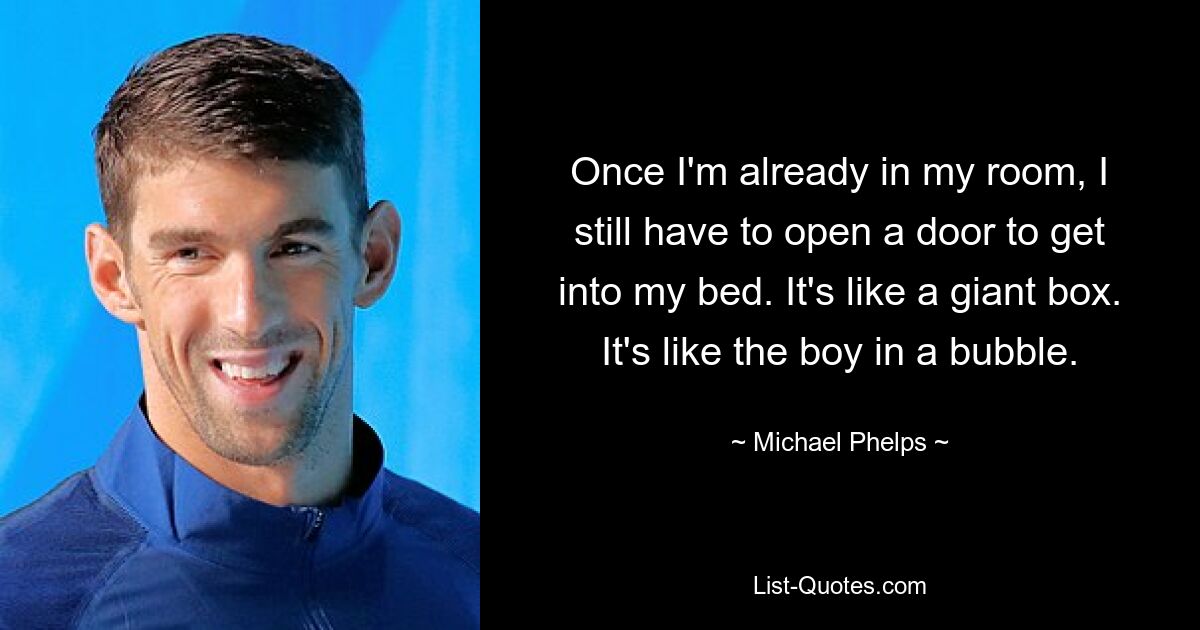 Once I'm already in my room, I still have to open a door to get into my bed. It's like a giant box. It's like the boy in a bubble. — © Michael Phelps