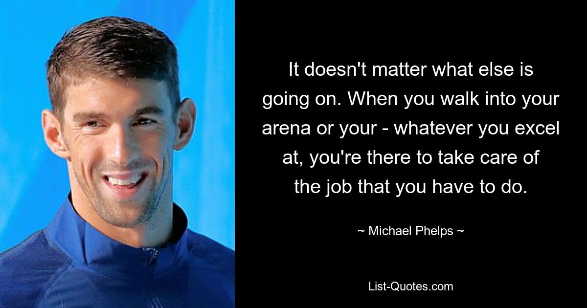 It doesn't matter what else is going on. When you walk into your arena or your - whatever you excel at, you're there to take care of the job that you have to do. — © Michael Phelps