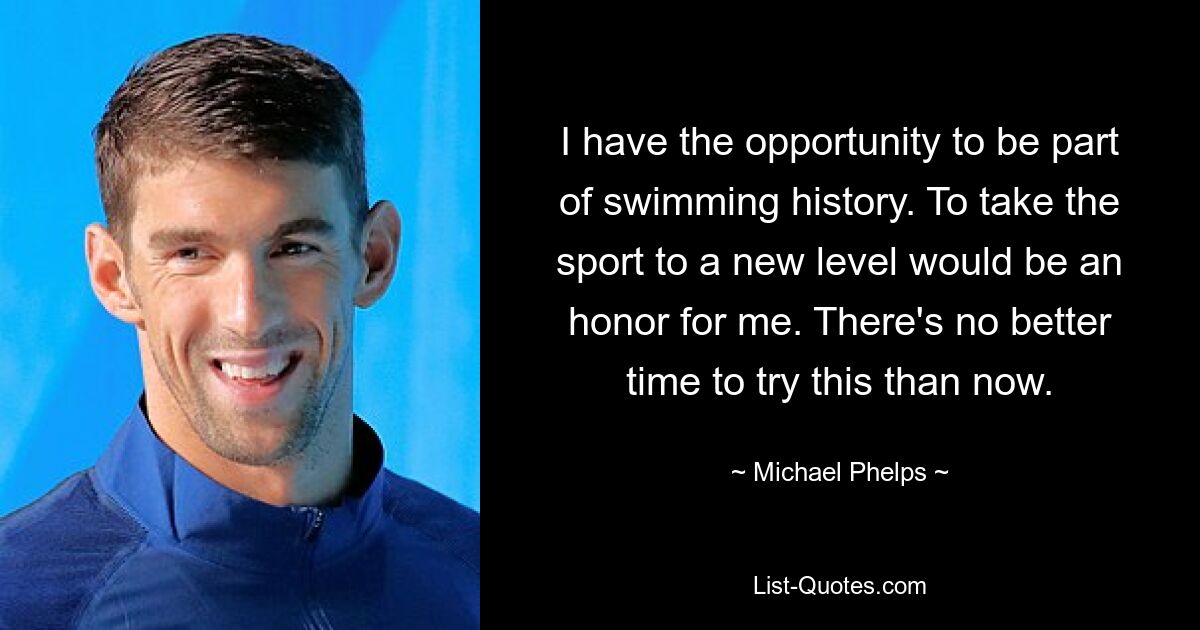 I have the opportunity to be part of swimming history. To take the sport to a new level would be an honor for me. There's no better time to try this than now. — © Michael Phelps