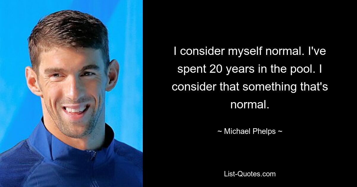 I consider myself normal. I've spent 20 years in the pool. I consider that something that's normal. — © Michael Phelps