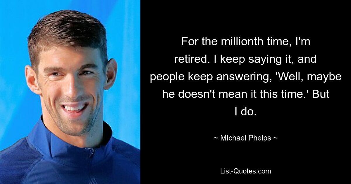 For the millionth time, I'm retired. I keep saying it, and people keep answering, 'Well, maybe he doesn't mean it this time.' But I do. — © Michael Phelps