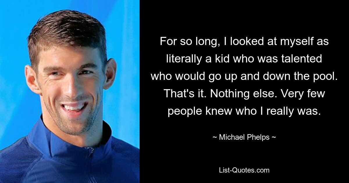 For so long, I looked at myself as literally a kid who was talented who would go up and down the pool. That's it. Nothing else. Very few people knew who I really was. — © Michael Phelps