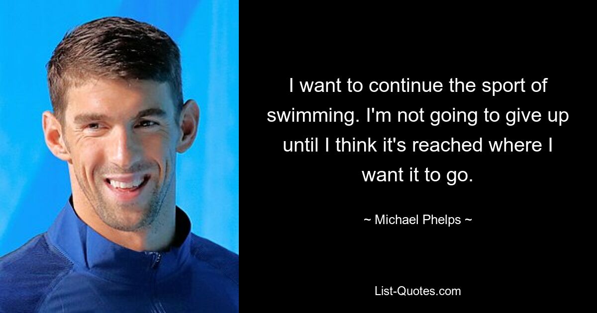 I want to continue the sport of swimming. I'm not going to give up until I think it's reached where I want it to go. — © Michael Phelps