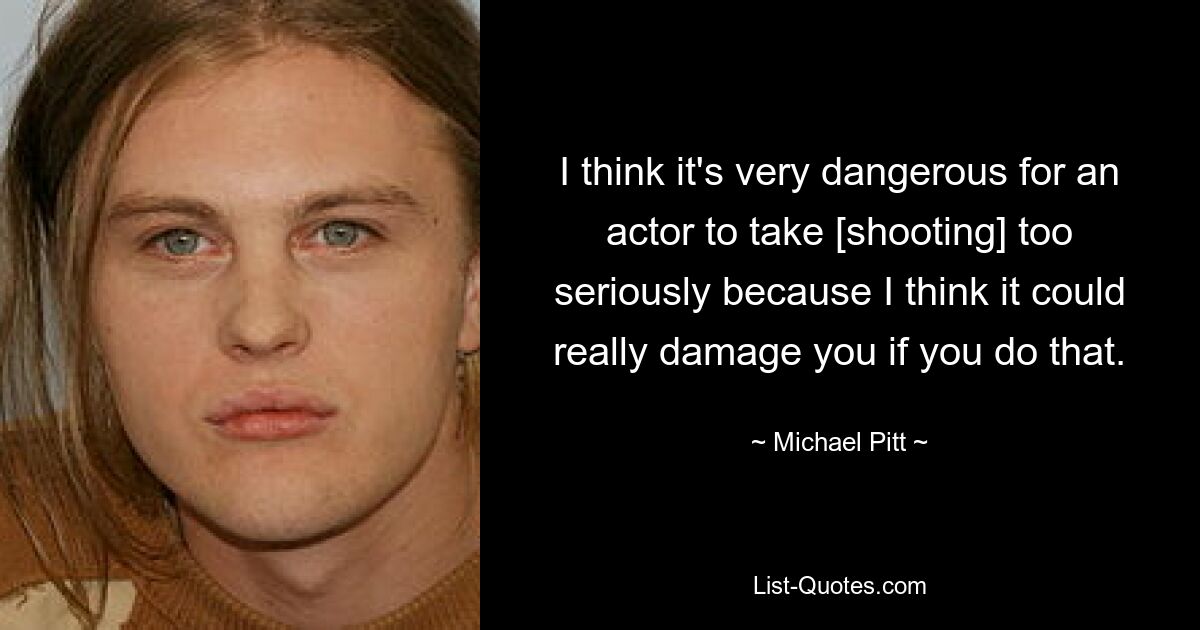 I think it's very dangerous for an actor to take [shooting] too seriously because I think it could really damage you if you do that. — © Michael Pitt