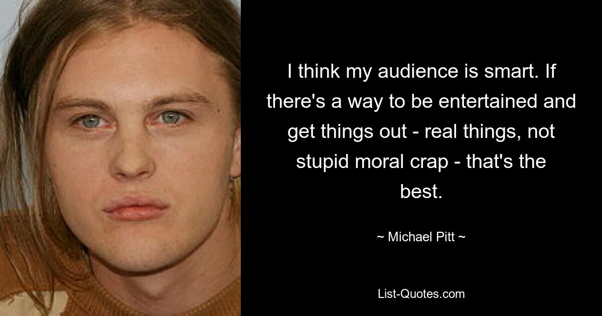 I think my audience is smart. If there's a way to be entertained and get things out - real things, not stupid moral crap - that's the best. — © Michael Pitt