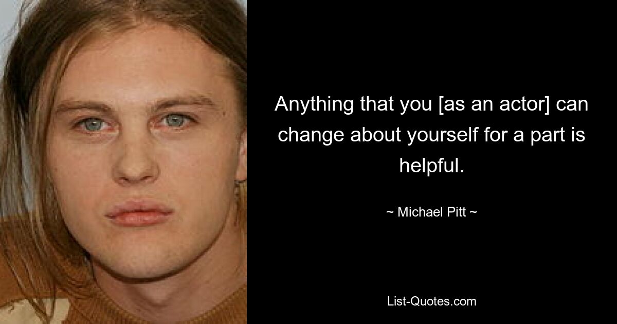 Anything that you [as an actor] can change about yourself for a part is helpful. — © Michael Pitt