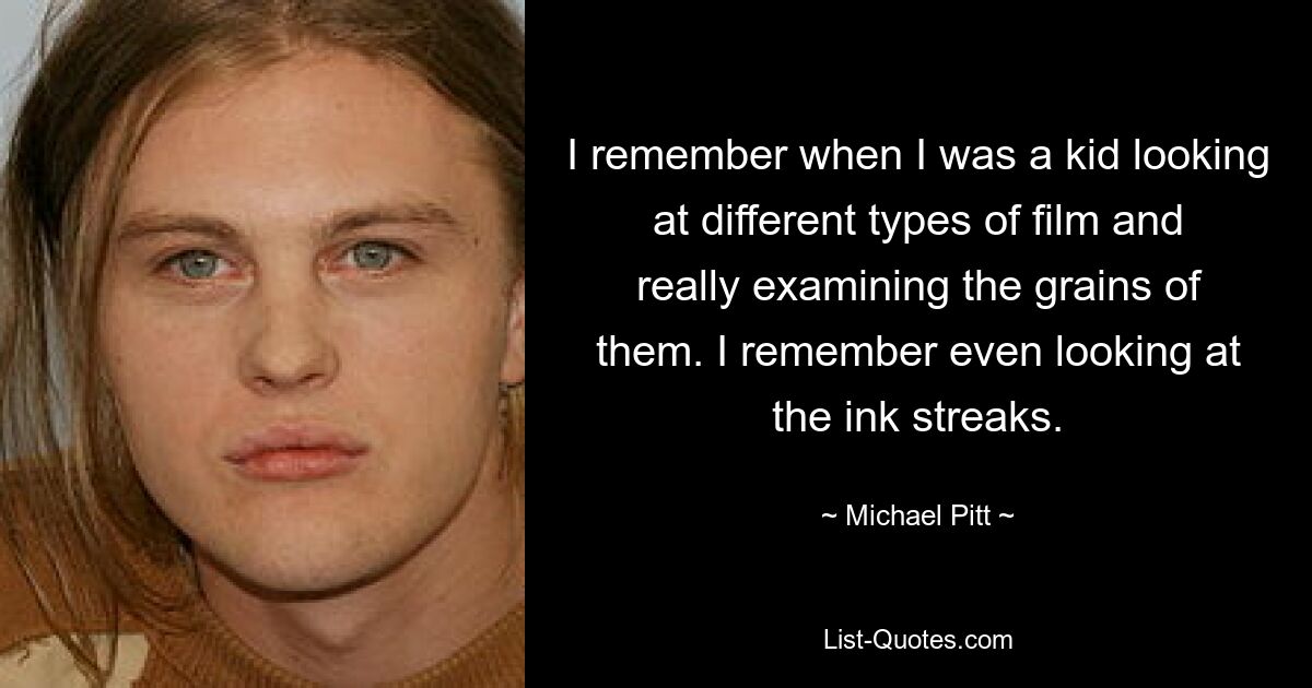 I remember when I was a kid looking at different types of film and really examining the grains of them. I remember even looking at the ink streaks. — © Michael Pitt