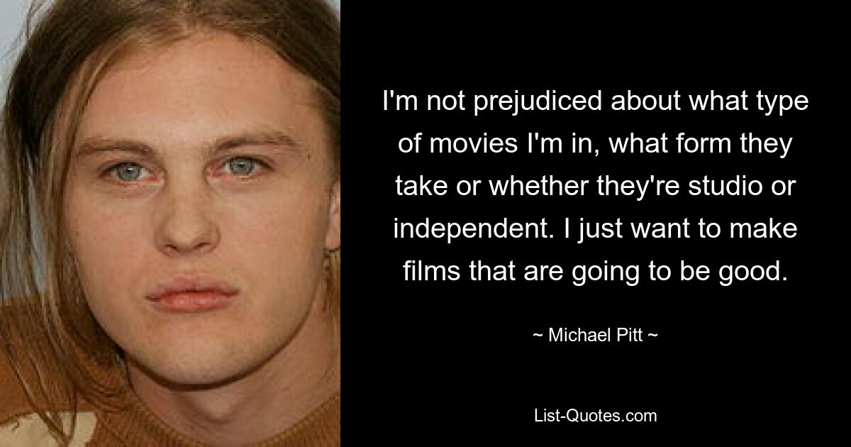 I'm not prejudiced about what type of movies I'm in, what form they take or whether they're studio or independent. I just want to make films that are going to be good. — © Michael Pitt