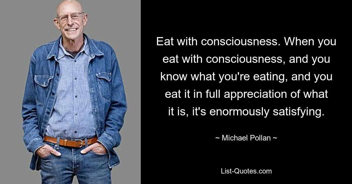 Eat with consciousness. When you eat with consciousness, and you know what you're eating, and you eat it in full appreciation of what it is, it's enormously satisfying. — © Michael Pollan