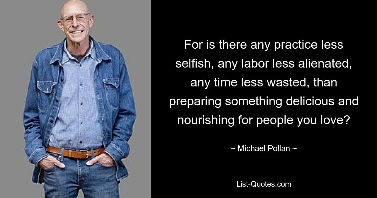 For is there any practice less selfish, any labor less alienated, any time less wasted, than preparing something delicious and nourishing for people you love? — © Michael Pollan